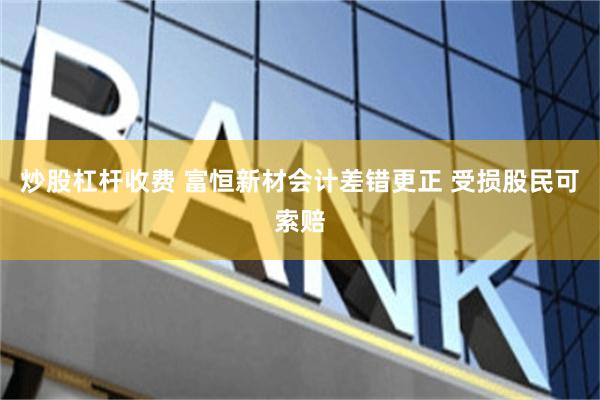炒股杠杆收费 富恒新材会计差错更正 受损股民可索赔