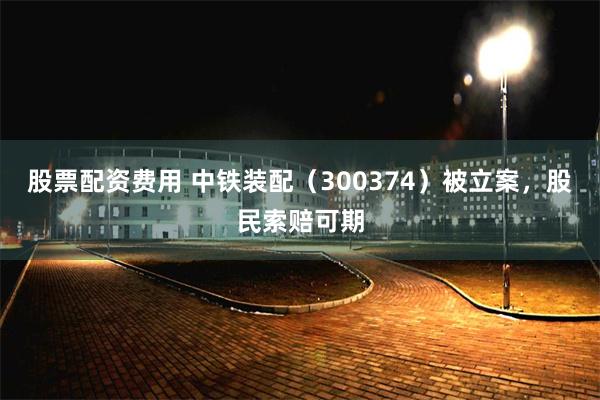 股票配资费用 中铁装配(300374)被立案,股民索赔可期