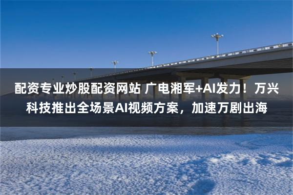 配资专业炒股配资网站 广电湘军+AI发力!万兴科技推出全场景AI视频方案,加速万剧出海