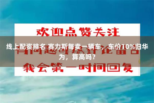 线上配资排名 赛力斯每卖一辆车，车价10%归华为，算高吗？