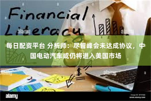 每日配资平台 分析师：尽管峰会未达成协议，中国电动汽车或仍将进入美国市场