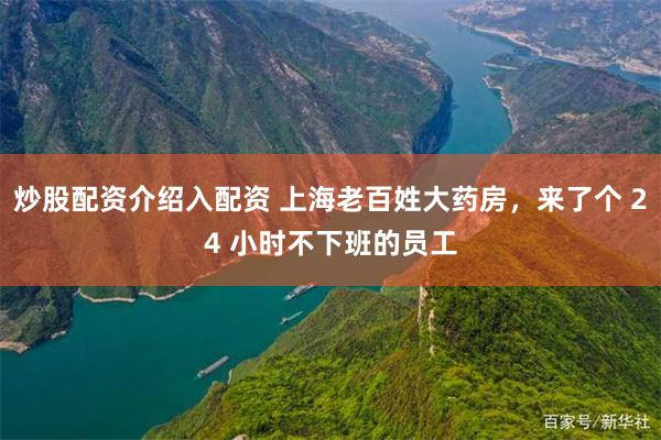 炒股配资介绍入配资 上海老百姓大药房，来了个 24 小时不下班的员工