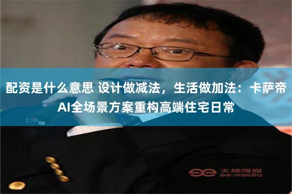 配资是什么意思 设计做减法，生活做加法：卡萨帝AI全场景方案重构高端住宅日常