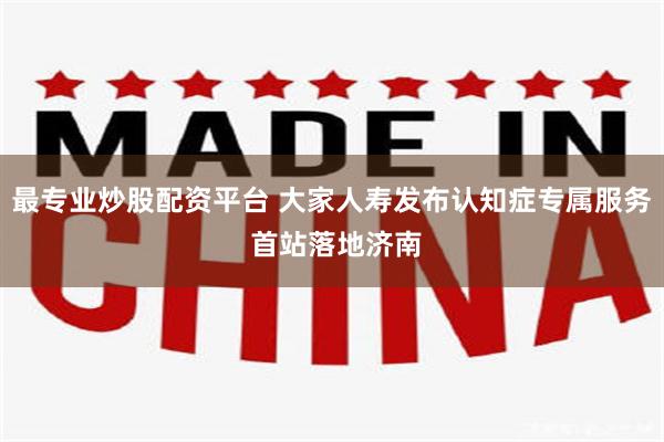 最专业炒股配资平台 大家人寿发布认知症专属服务 首站落地济南