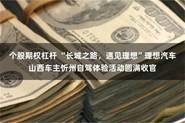 个股期权杠杆 “长城之路,遇见理想”理想汽车山西车主忻州自驾体验活动圆满收官