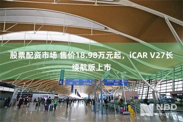股票配资市场 售价18.98万元起，iCAR V27长续航版上市