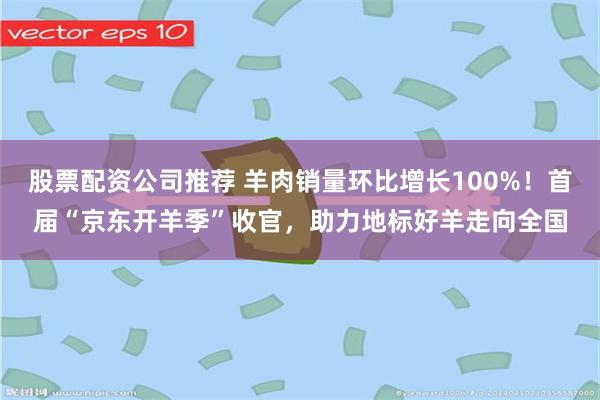 股票配资公司推荐 羊肉销量环比增长100%!首届“京东开羊季”收官,助力地标好羊走向全国