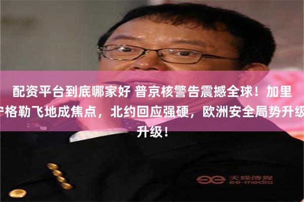 配资平台到底哪家好 普京核警告震撼全球!加里宁格勒飞地成焦点,北约回应强硬,欧洲安全局势升级!