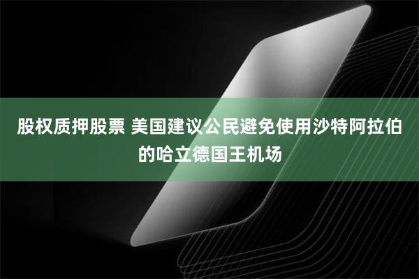 股权质押股票 美国建议公民避免使用沙特阿拉伯的哈立德国王机场