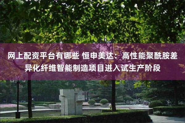 网上配资平台有哪些 恒申美达：高性能聚酰胺差异化纤维智能制造项目进入试生产阶段
