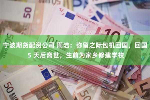宁波期货配资公司 周洁：弥留之际包机回国，回国 5 天后离世，生前为家乡修建学校