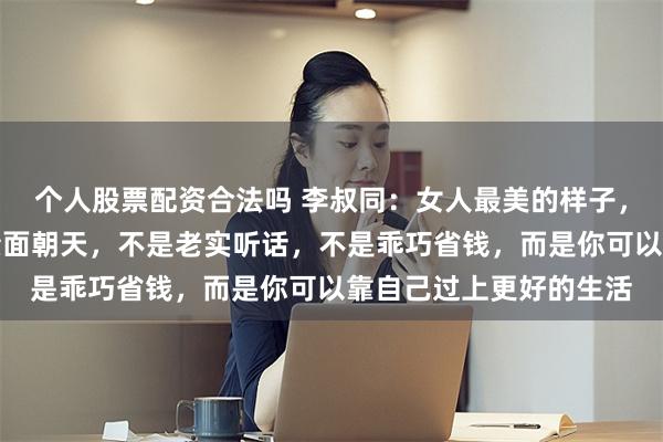 个人股票配资合法吗 李叔同：女人最美的样子，不是相夫教子，不是素面朝天，不是老实听话，不是乖巧省钱，而是你可以靠自己过上更好的生活